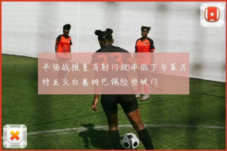 半场战报皇马射门效率低下与莱万特互交白卷姆巴佩险些破门