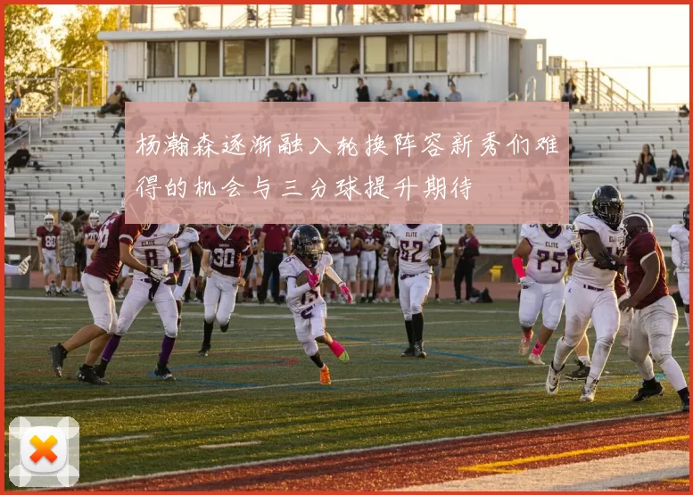 杨瀚森逐渐融入轮换阵容新秀们难得的机会与三分球提升期待