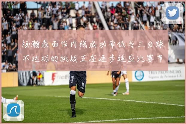 杨瀚森面临内线成功率低与三分球不达标的挑战正在逐步适应比赛节奏