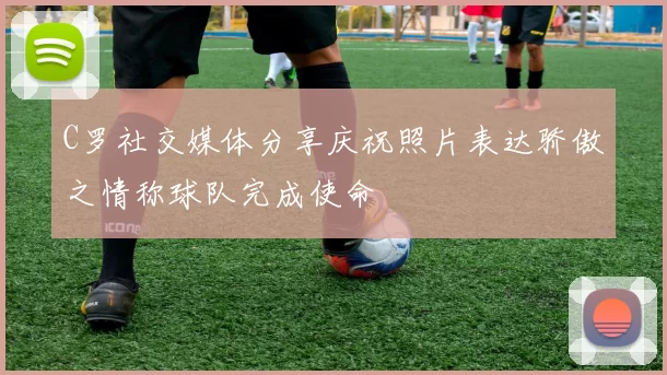 C罗社交媒体分享庆祝照片表达骄傲之情称球队完成使命