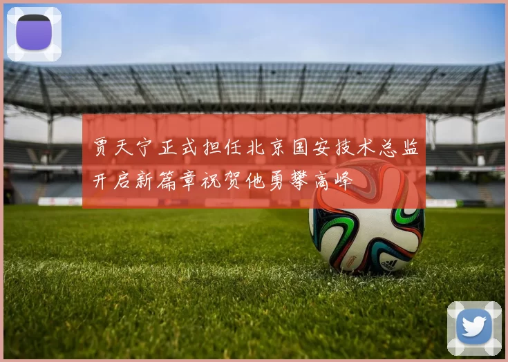 贾天宁正式担任北京国安技术总监开启新篇章祝贺他勇攀高峰