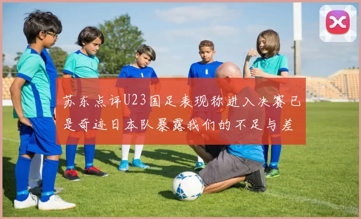 苏东点评U23国足表现称进入决赛已是奇迹日本队暴露我们的不足与差距