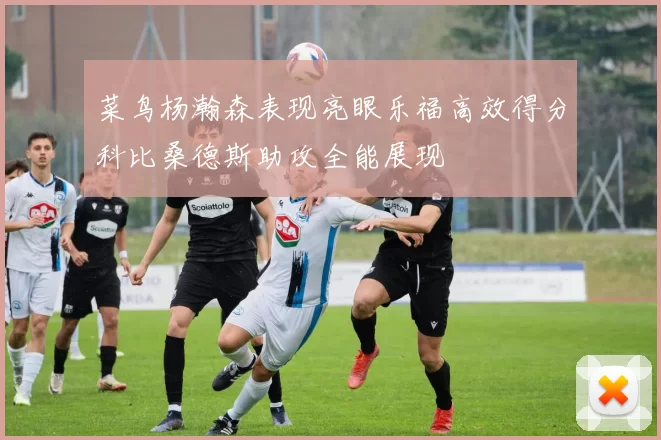 菜鸟杨瀚森表现亮眼乐福高效得分科比桑德斯助攻全能展现