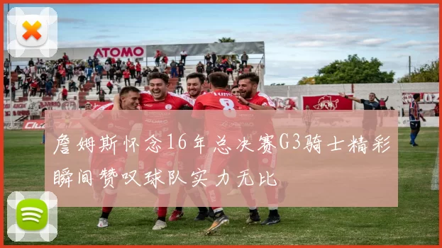 詹姆斯怀念16年总决赛G3骑士精彩瞬间赞叹球队实力无比