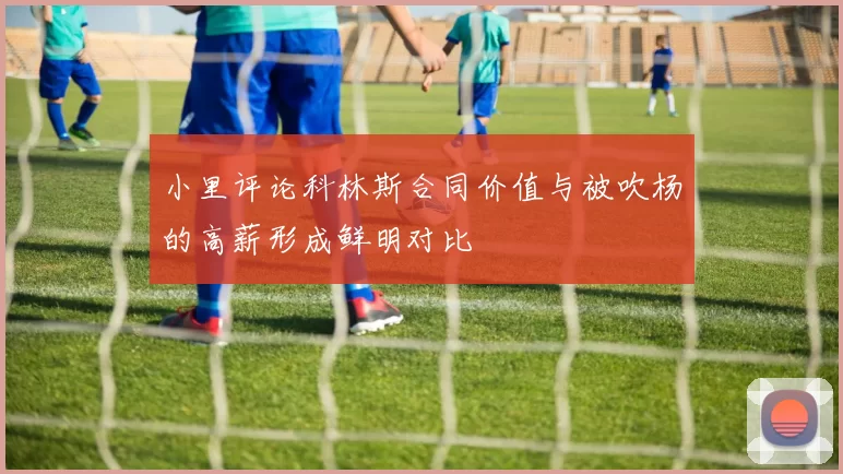 小里评论科林斯合同价值与被吹杨的高薪形成鲜明对比